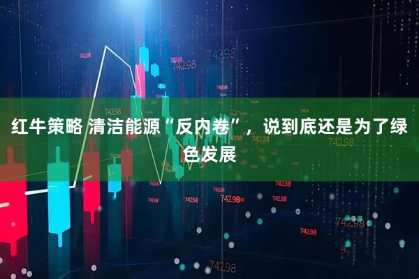 红牛策略 清洁能源“反内卷”，说到底还是为了绿色发展