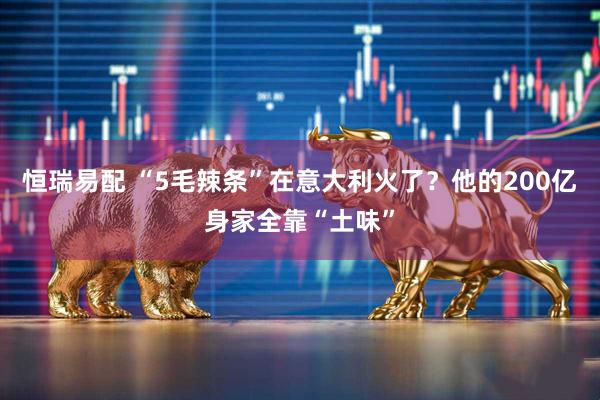 恒瑞易配 “5毛辣条”在意大利火了？他的200亿身家全靠“土味”