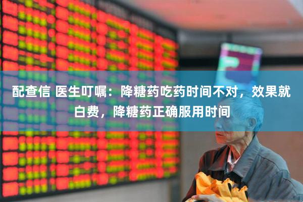 配查信 医生叮嘱：降糖药吃药时间不对，效果就白费，降糖药正确服用时间