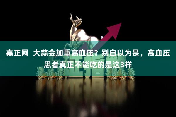 嘉正网  大蒜会加重高血压？别自以为是，高血压患者真正不能吃的是这3样