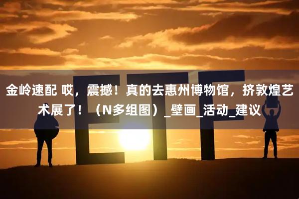 金岭速配 哎，震撼！真的去惠州博物馆，挤敦煌艺术展了！（N多组图）_壁画_活动_建议