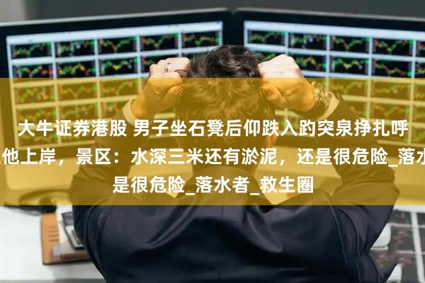 大牛证券港股 男子坐石凳后仰跌入趵突泉挣扎呼救，游客拉他上岸，景区：水深三米还有淤泥，还是很危险_落水者_救生圈