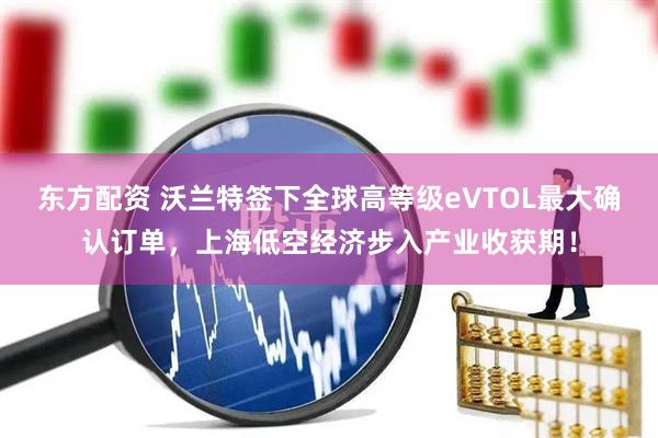 东方配资 沃兰特签下全球高等级eVTOL最大确认订单，上海低空经济步入产业收获期！