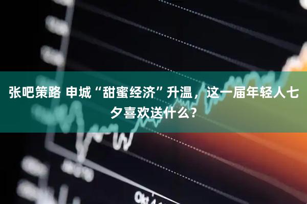 张吧策路 申城“甜蜜经济”升温，这一届年轻人七夕喜欢送什么？