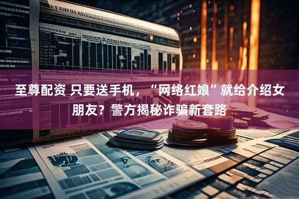 至尊配资 只要送手机，“网络红娘”就给介绍女朋友？警方揭秘诈骗新套路