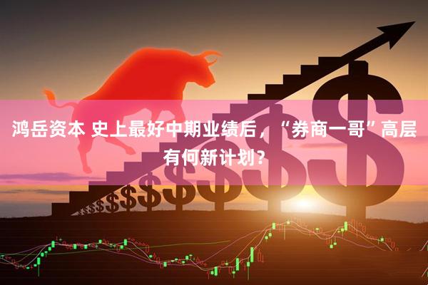 鸿岳资本 史上最好中期业绩后，“券商一哥”高层有何新计划？