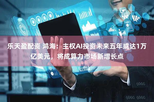 乐天盈配资 鸿海：主权AI投资未来五年或达1万亿美元，将成算力市场新增长点