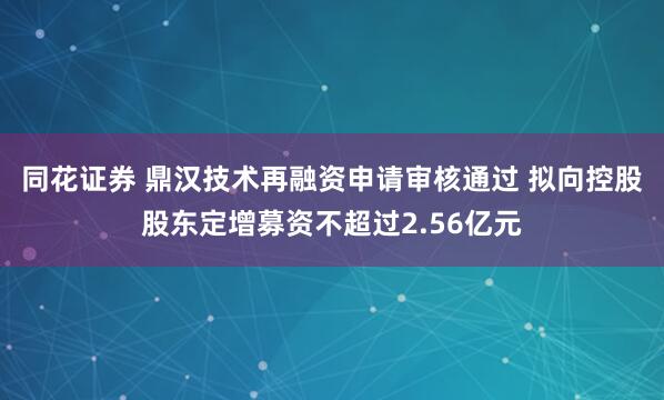 同花证券 鼎汉技术再融资申请审核通过 拟向控股股东定增募资不超过2.56亿元