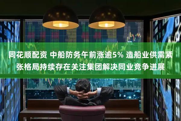 同花顺配资 中船防务午前涨逾5% 造船业供需紧张格局持续存在关注集团解决同业竞争进展