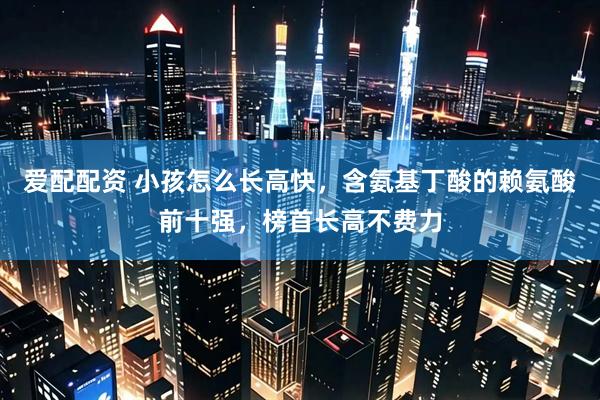 爱配配资 小孩怎么长高快，含氨基丁酸的赖氨酸前十强，榜首长高不费力
