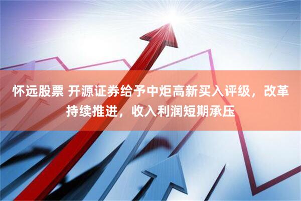 怀远股票 开源证券给予中炬高新买入评级，改革持续推进，收入利润短期承压
