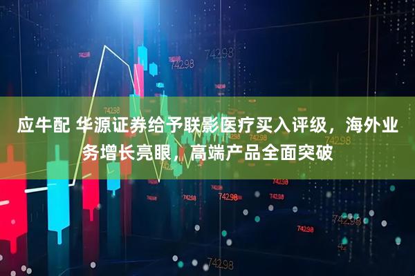 应牛配 华源证券给予联影医疗买入评级，海外业务增长亮眼，高端产品全面突破