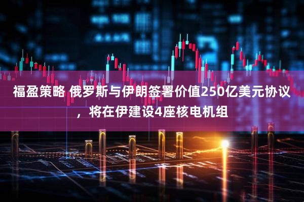 福盈策略 俄罗斯与伊朗签署价值250亿美元协议，将在伊建设4座核电机组
