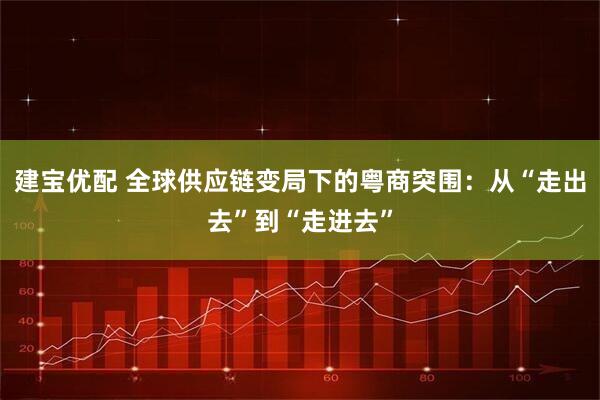 建宝优配 全球供应链变局下的粤商突围：从“走出去”到“走进去”