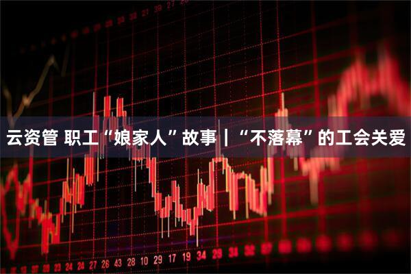 云资管 职工“娘家人”故事｜“不落幕”的工会关爱