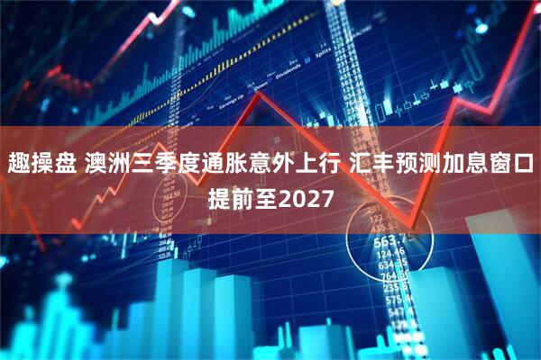 趣操盘 澳洲三季度通胀意外上行 汇丰预测加息窗口提前至2027