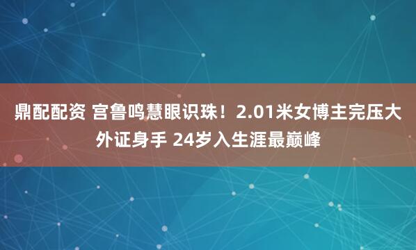 鼎配配资 宫鲁鸣慧眼识珠！2.01米女博主完压大外证身手 24岁入生涯最巅峰