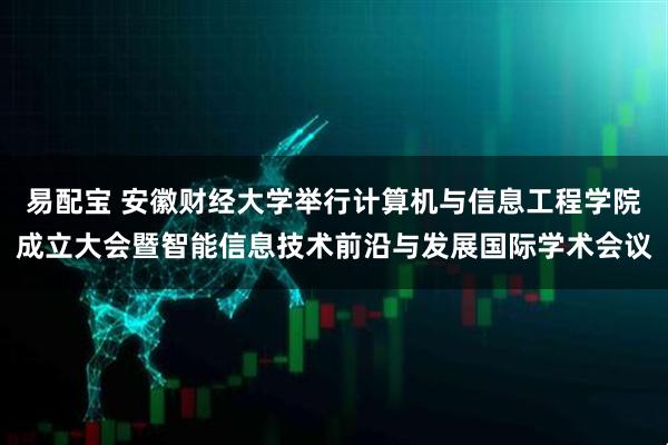 易配宝 安徽财经大学举行计算机与信息工程学院成立大会暨智能信息技术前沿与发展国际学术会议