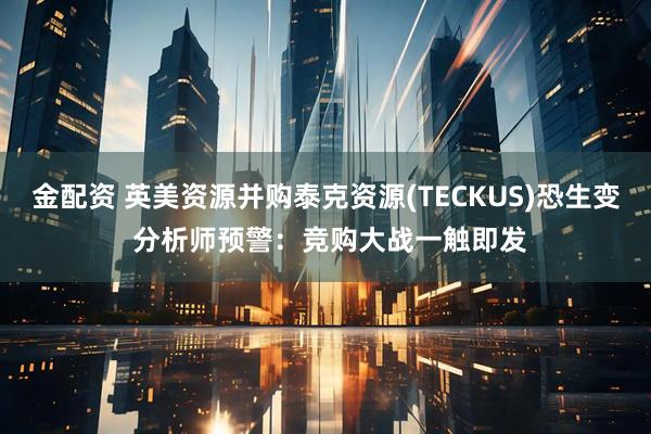 金配资 英美资源并购泰克资源(TECKUS)恐生变 分析师预警:竞购大战一触即发