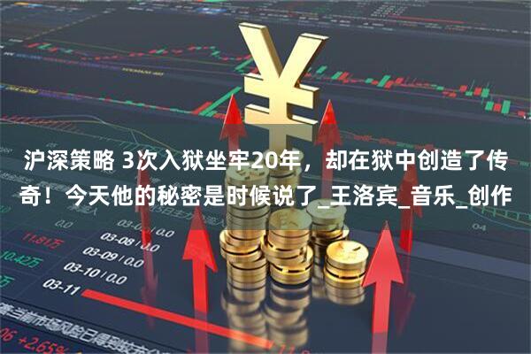 沪深策略 3次入狱坐牢20年，却在狱中创造了传奇！今天他的秘密是时候说了_王洛宾_音乐_创作