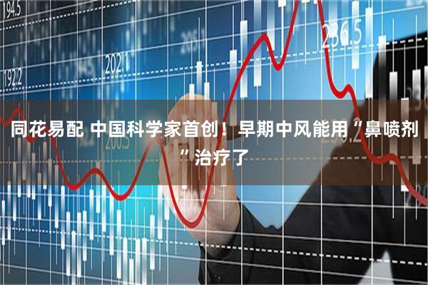 同花易配 中国科学家首创！早期中风能用“鼻喷剂”治疗了
