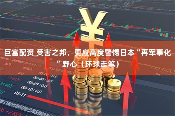 巨富配资 受害之邦，更应高度警惕日本“再军事化”野心（环球走笔）