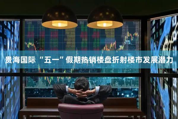 贵海国际 “五一”假期热销楼盘折射楼市发展潜力