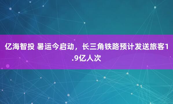 亿海智投 暑运今启动，长三角铁路预计发送旅客1.9亿人次
